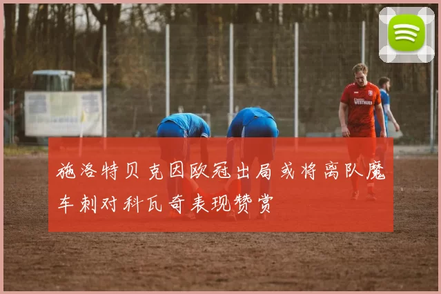 施洛特贝克因欧冠出局或将离队魔车刺对科瓦奇表现赞赏