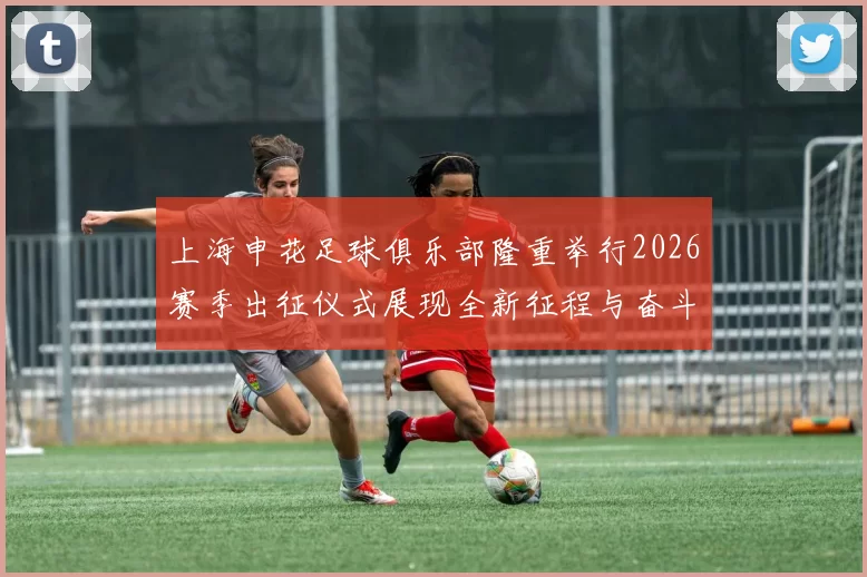 上海申花足球俱乐部隆重举行2026赛季出征仪式展现全新征程与奋斗目标