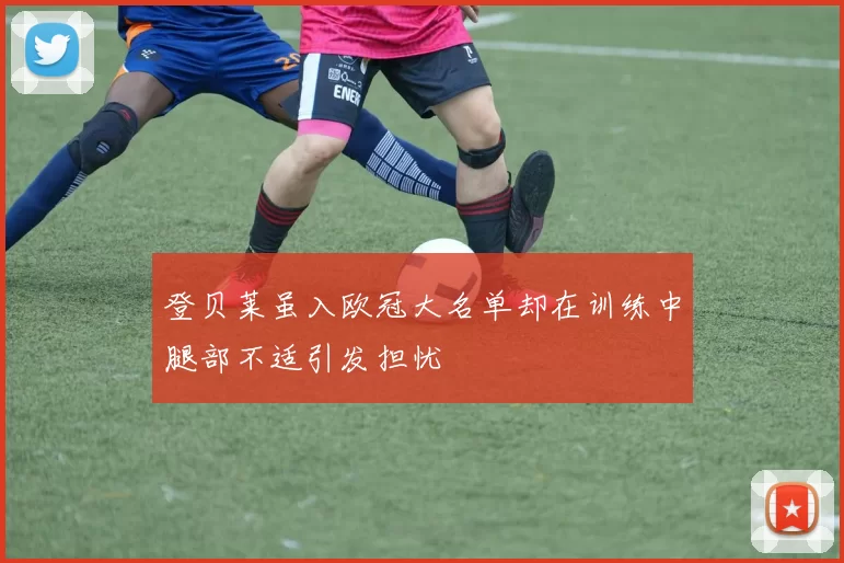 登贝莱虽入欧冠大名单却在训练中腿部不适引发担忧