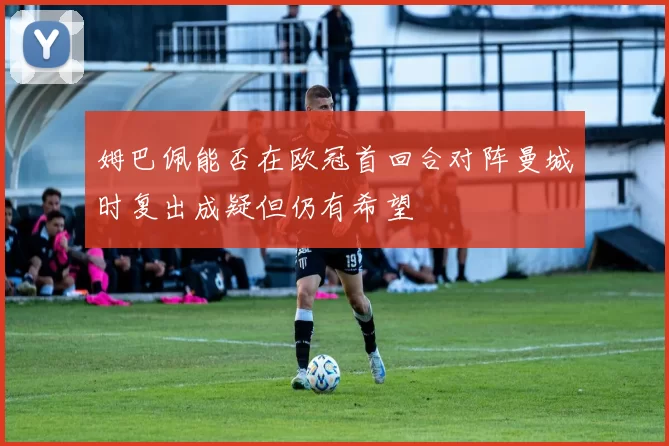 姆巴佩能否在欧冠首回合对阵曼城时复出成疑但仍有希望