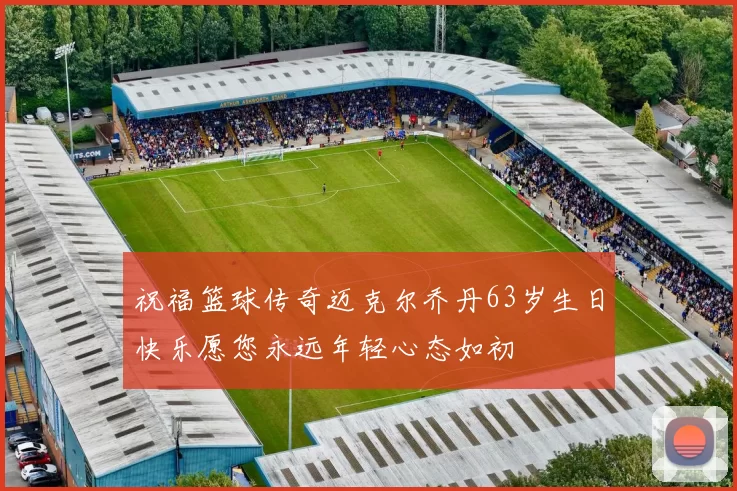 祝福篮球传奇迈克尔乔丹63岁生日快乐愿您永远年轻心态如初