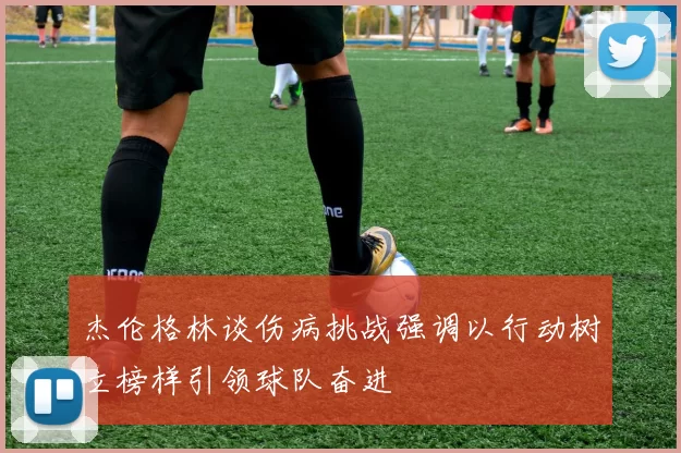 杰伦格林谈伤病挑战强调以行动树立榜样引领球队奋进