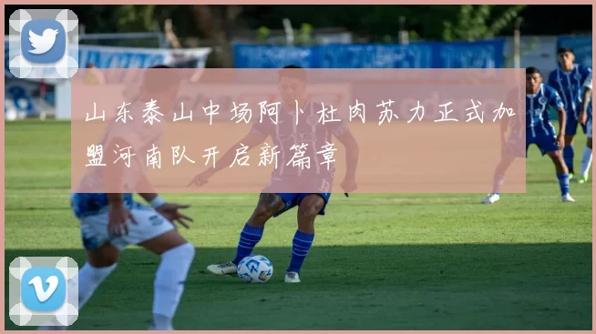 山东泰山中场阿卜杜肉苏力正式加盟河南队开启新篇章