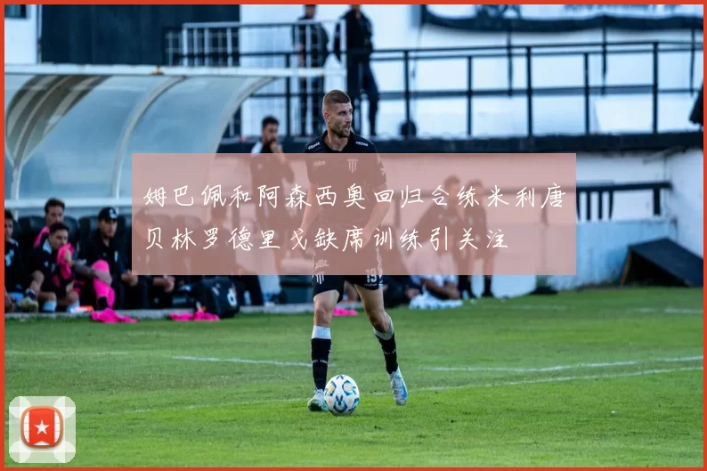 姆巴佩和阿森西奥回归合练米利唐贝林罗德里戈缺席训练引关注