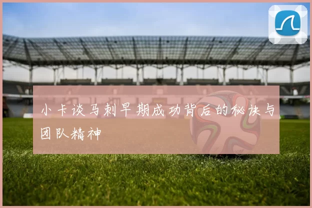 小卡谈马刺早期成功背后的秘诀与团队精神