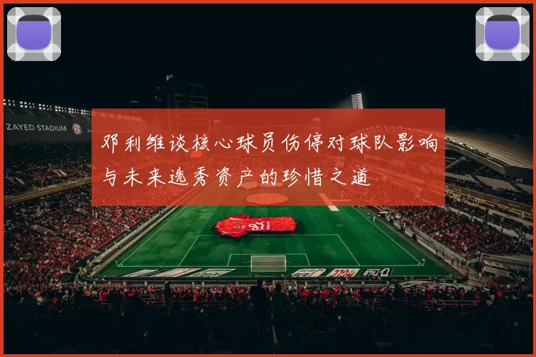 邓利维谈核心球员伤停对球队影响与未来选秀资产的珍惜之道