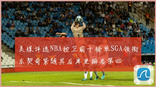 美媒评选NBA控卫前十榜单SGA领衔东契奇紧随其后库里排名第四