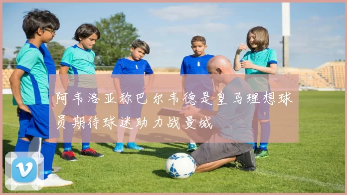 阿韦洛亚称巴尔韦德是皇马理想球员期待球迷助力战曼城