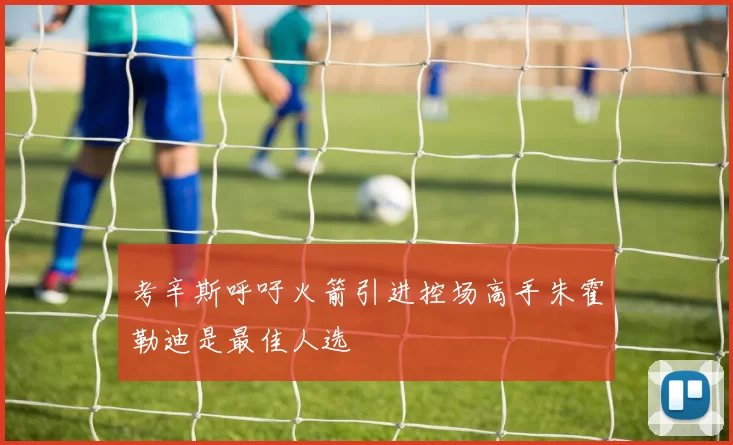考辛斯呼吁火箭引进控场高手朱霍勒迪是最佳人选
