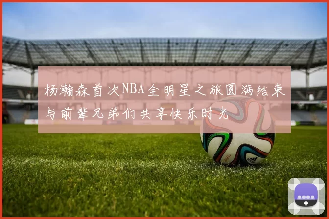 杨瀚森首次NBA全明星之旅圆满结束与前辈兄弟们共享快乐时光