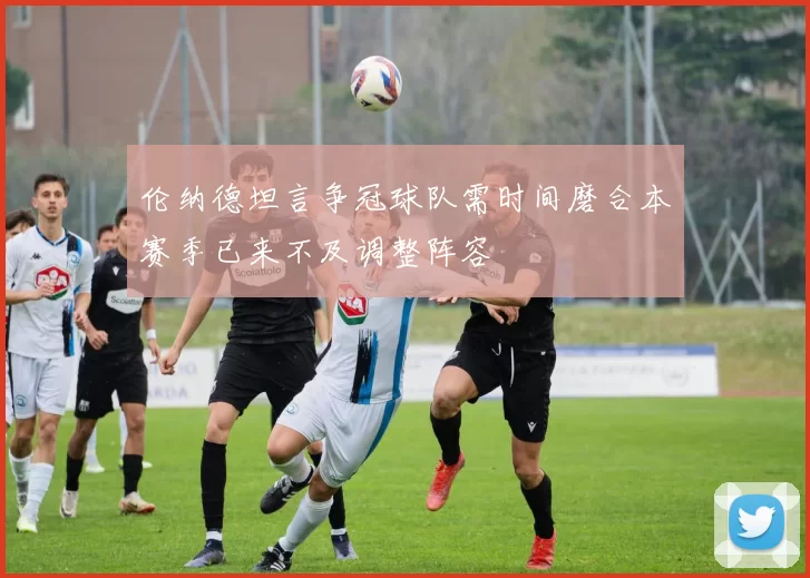 伦纳德坦言争冠球队需时间磨合本赛季已来不及调整阵容