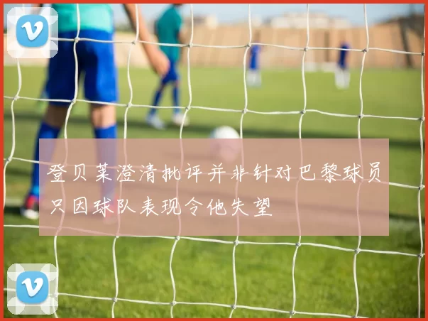 登贝莱澄清批评并非针对巴黎球员只因球队表现令他失望