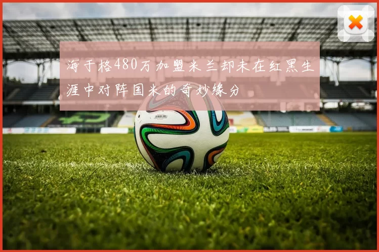 海于格480万加盟米兰却未在红黑生涯中对阵国米的奇妙缘分