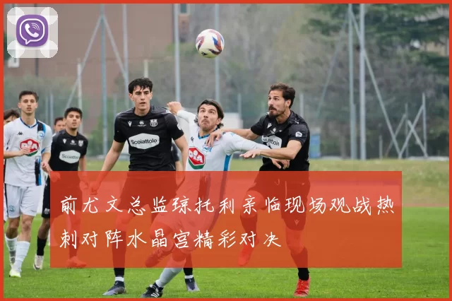 前尤文总监琼托利亲临现场观战热刺对阵水晶宫精彩对决