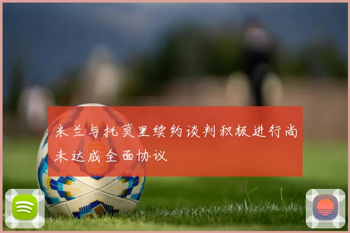 米兰与托莫里续约谈判积极进行尚未达成全面协议