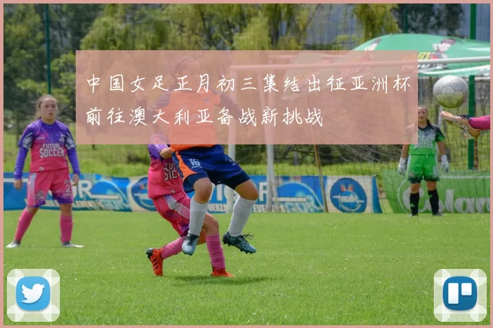 中国女足正月初三集结出征亚洲杯前往澳大利亚备战新挑战