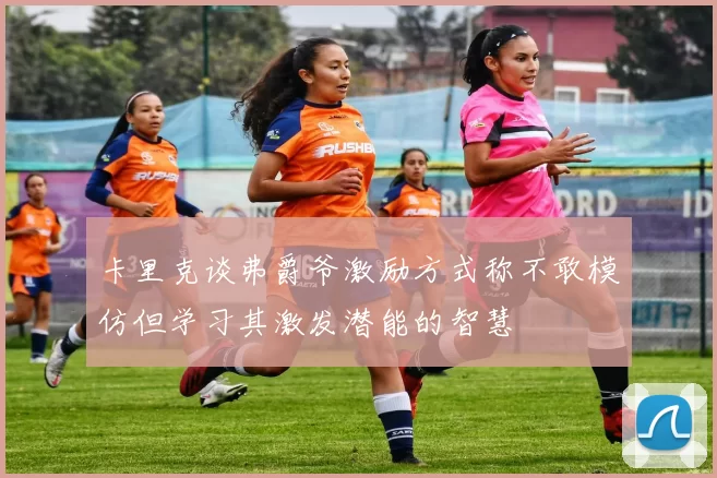 卡里克谈弗爵爷激励方式称不敢模仿但学习其激发潜能的智慧