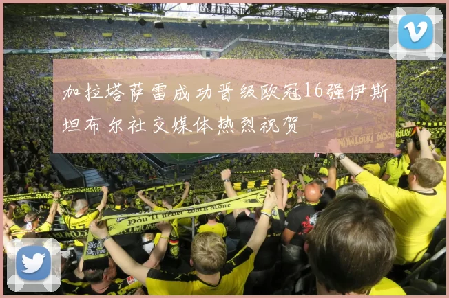 加拉塔萨雷成功晋级欧冠16强伊斯坦布尔社交媒体热烈祝贺