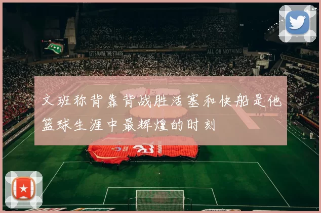 文班称背靠背战胜活塞和快船是他篮球生涯中最辉煌的时刻