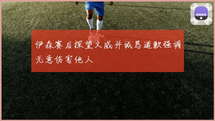 伊森赛后探望文威并诚恳道歉强调无意伤害他人