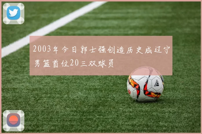 2003年今日郭士强创造历史成辽宁男篮首位20三双球员