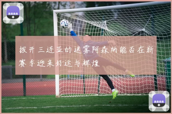 拨开三连亚的迷雾阿森纳能否在新赛季迎来好运与辉煌