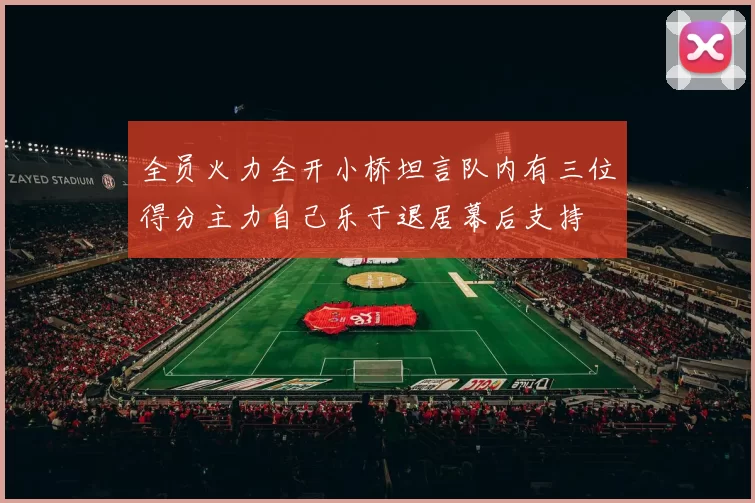 全员火力全开小桥坦言队内有三位得分主力自己乐于退居幕后支持