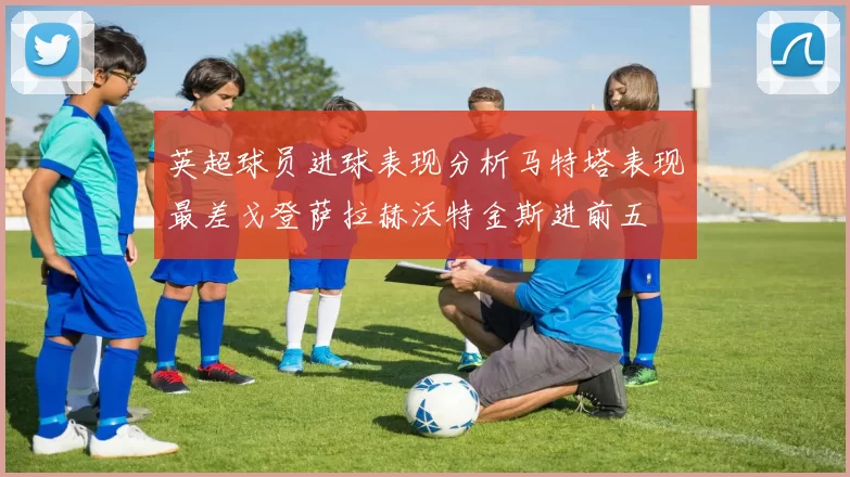 英超球员进球表现分析马特塔表现最差戈登萨拉赫沃特金斯进前五