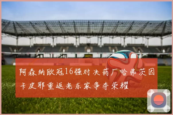 阿森纳欧冠16强对决药厂哈弗茨因卡皮耶重返老东家争夺荣耀