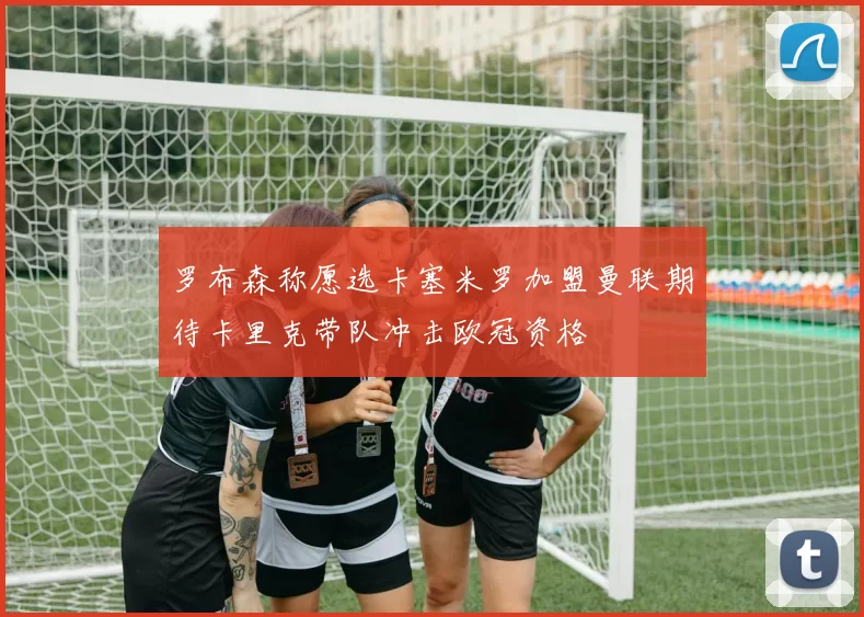 罗布森称愿选卡塞米罗加盟曼联期待卡里克带队冲击欧冠资格