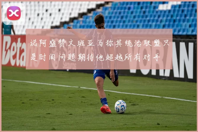 诺阿盛赞文班亚马称其统治联盟只是时间问题期待他超越所有对手