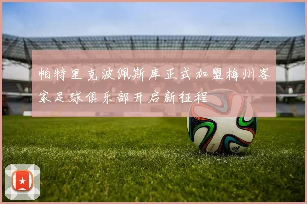 帕特里克波佩斯库正式加盟梅州客家足球俱乐部开启新征程